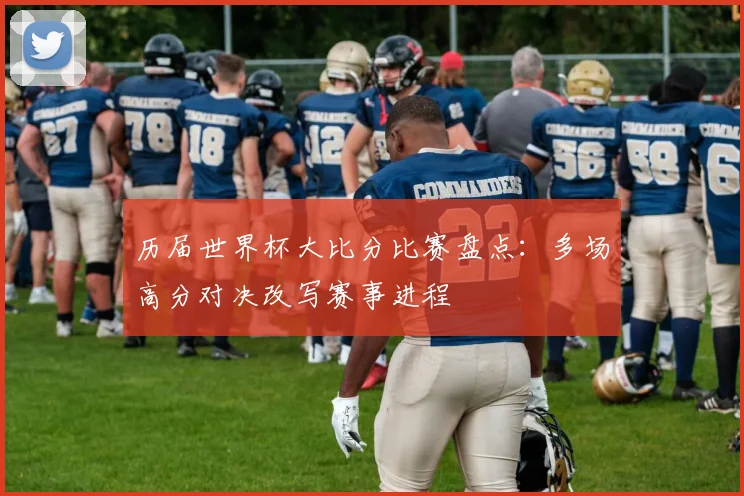 历届世界杯大比分比赛盘点：多场高分对决改写赛事进程