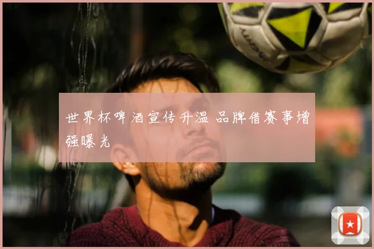 世界杯啤酒宣传升温 品牌借赛事增强曝光