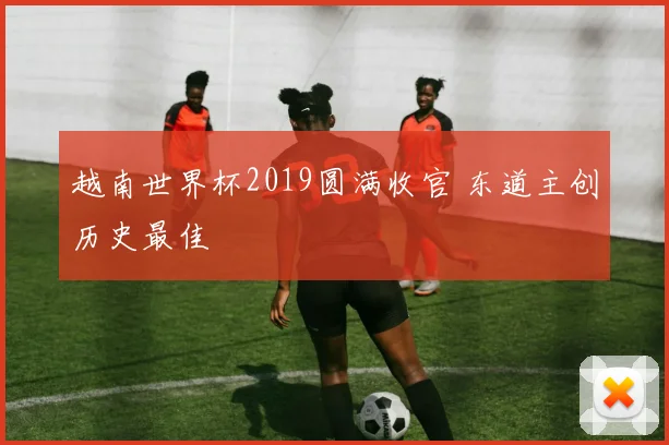 越南世界杯2019圆满收官 东道主创历史最佳