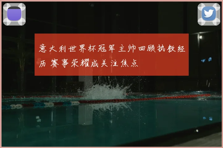 意大利世界杯冠军主帅回顾执教经历 赛事荣耀成关注焦点