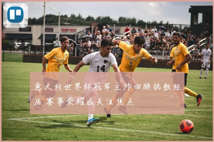 意大利世界杯冠军主帅回顾执教经历 赛事荣耀成关注焦点