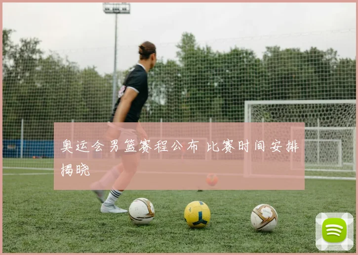 奥运会男篮赛程公布 比赛时间安排揭晓